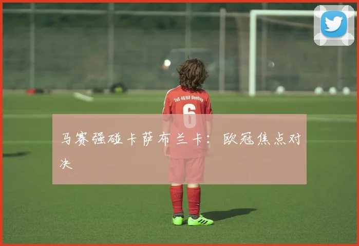 马赛强碰卡萨布兰卡：欧冠焦点对决