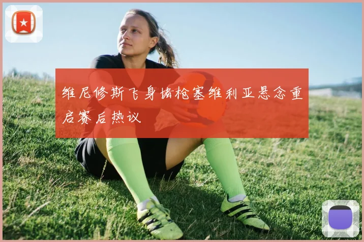 维尼修斯飞身堵枪塞维利亚悬念重启赛后热议