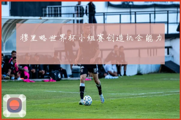 穆里略世界杯小组赛创造机会能力