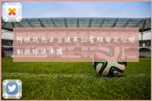 阿根廷先丢后追弗拉霍维奇定位球制胜球迷沸腾