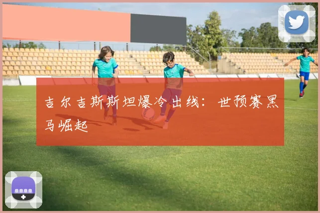 吉尔吉斯斯坦爆冷出线：世预赛黑马崛起