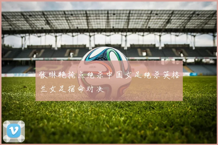 张琳艳抢点绝杀中国女足绝杀英格兰女足宿命对决