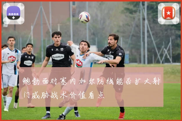 鲍勃面对塞内加尔防线能否扩大射门威胁战术价值看点