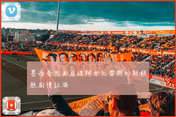 墨西哥先丢后追阿尔瓦雷斯补射锁胜剧情拉满