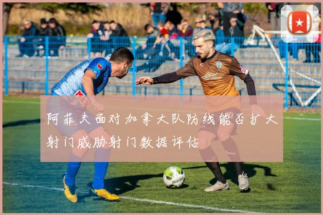 阿菲夫面对加拿大队防线能否扩大射门威胁射门数据评估