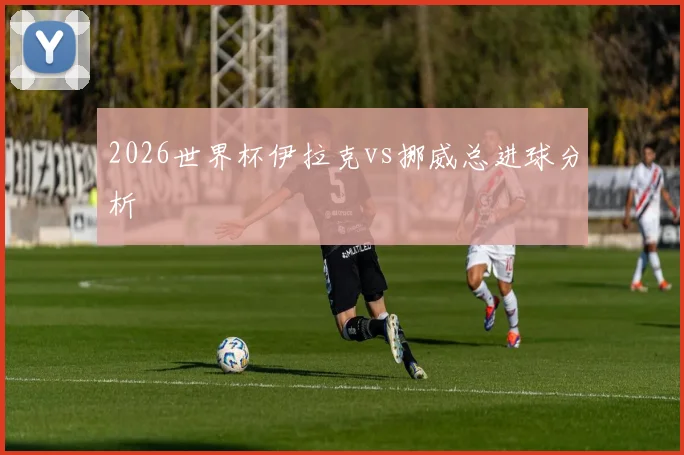 2026世界杯伊拉克vs挪威总进球分析