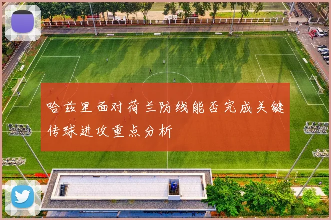 哈兹里面对荷兰防线能否完成关键传球进攻重点分析