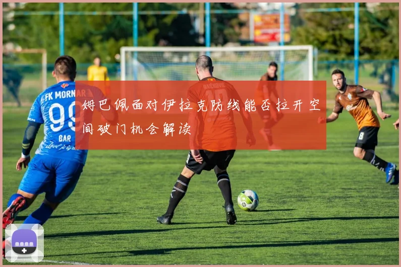 姆巴佩面对伊拉克防线能否拉开空间破门机会解读