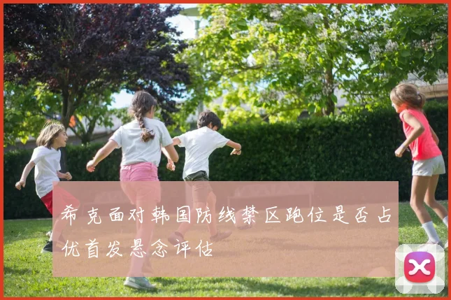 希克面对韩国防线禁区跑位是否占优首发悬念评估