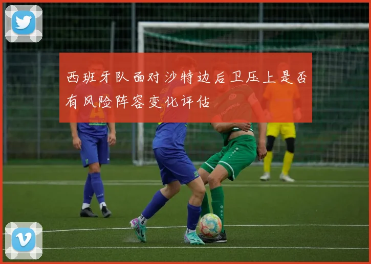 西班牙队面对沙特边后卫压上是否有风险阵容变化评估
