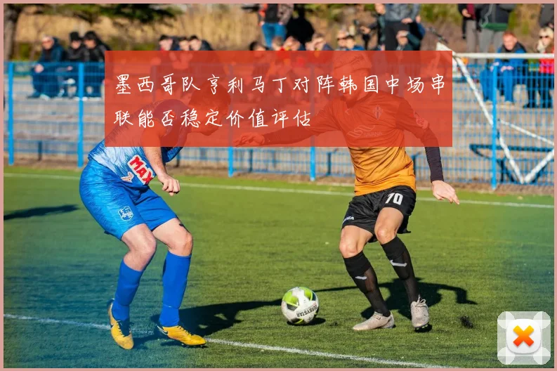 墨西哥队亨利马丁对阵韩国中场串联能否稳定价值评估