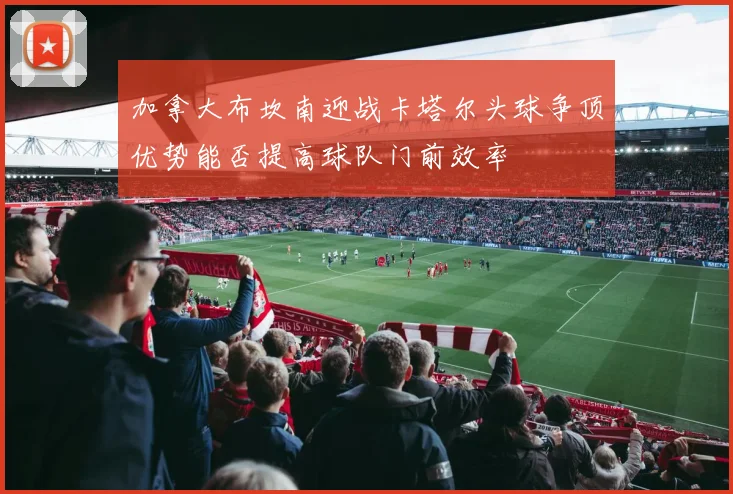 加拿大布坎南迎战卡塔尔头球争顶优势能否提高球队门前效率