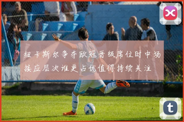 纽卡斯尔争夺欧冠晋级席位时中场接应层次谁更占优值得持续关注