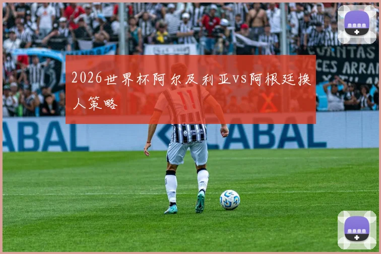 2026世界杯阿尔及利亚vs阿根廷换人策略