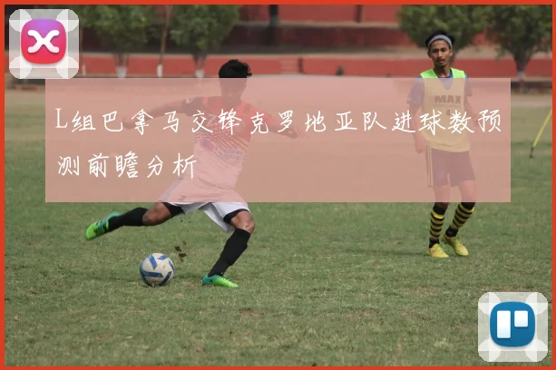 L组巴拿马交锋克罗地亚队进球数预测前瞻分析