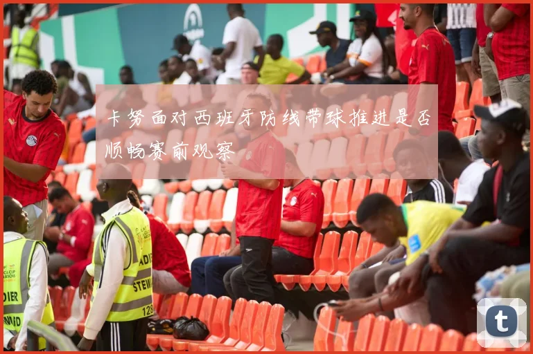 卡努面对西班牙防线带球推进是否顺畅赛前观察