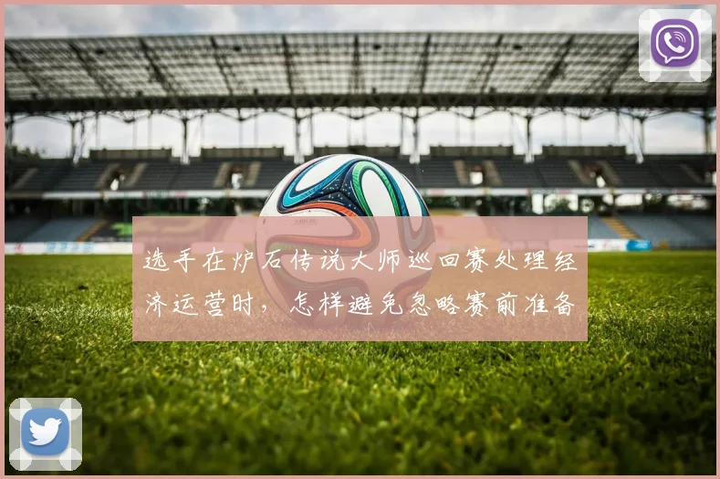 选手在炉石传说大师巡回赛处理经济运营时，怎样避免忽略赛前准备