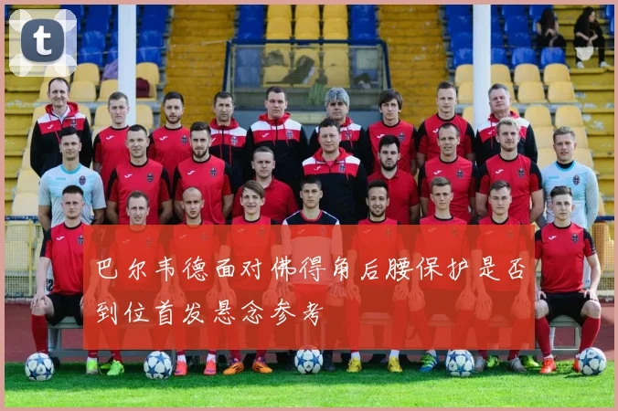 巴尔韦德面对佛得角后腰保护是否到位首发悬念参考