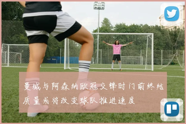 曼城与阿森纳欧冠交锋时门前终结质量或将改变球队推进速度