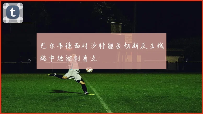 巴尔韦德面对沙特能否切断反击线路中场控制看点