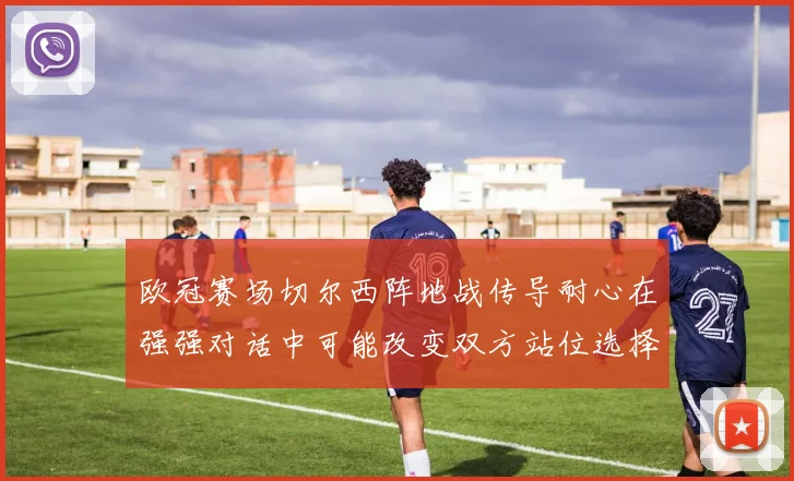 欧冠赛场切尔西阵地战传导耐心在强强对话中可能改变双方站位选择
