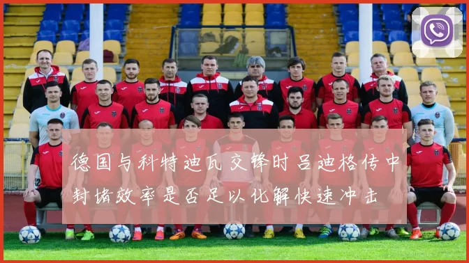德国与科特迪瓦交锋时吕迪格传中封堵效率是否足以化解快速冲击