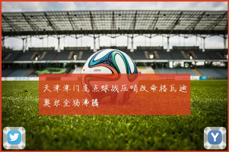 天津津门虎点球战压哨改命格瓦迪奥尔全场沸腾