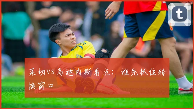 莱切vs乌迪内斯看点：谁先抓住转换窗口